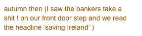 autumn then (I saw the bankers take a shit ! on our front door step and we read the headline ‘saving Ireland’ )